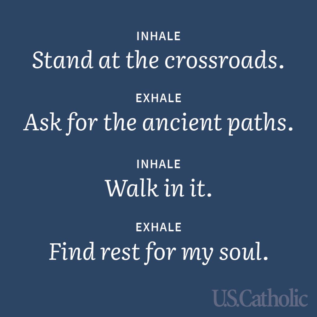 Inhale: Stand at the crossroads.
Exhale: Ask for the ancient paths.
Inhale: Walk in it.
Exhale: Find rest for my soul.